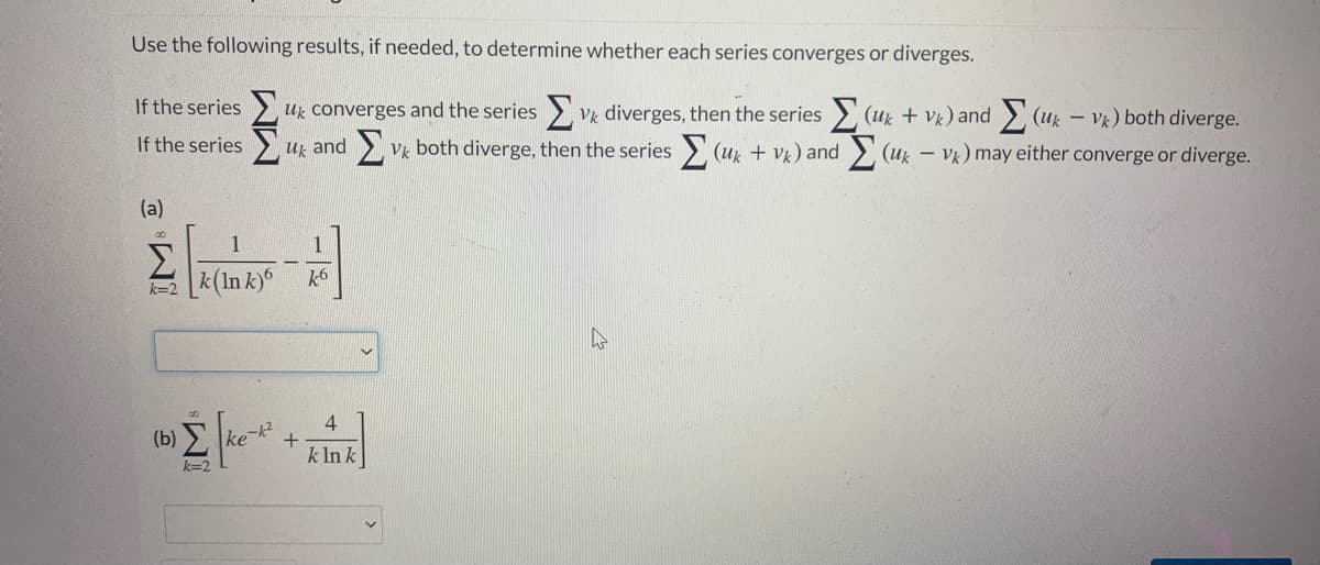 Use the following results, if needed, to determine whether each series converges or diverges.
If the series
uz converges and the series > Vk diverges, then the series > (uz + Vk) and (uk – Vk) both diverge.
If the series
uz and
Vk both diverge, then the series (ux + V) and
(u – Vk) may either converge or diverge.
(a)
1
1
Σ
[*(In k)*
k6
k=2
4
(b) ke
k In k
k=2
