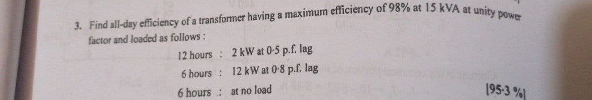 3. Find all-day efficiency of a transformer having a maximum efficiency of 98% at 15 kVA at unity power
factor and loaded as follows:
12 hours:
2 kW at 0-5 p.f. lag
6 hours :
12 kW at 0-8 p.f. lag
6 hours:
at no load
195-3%