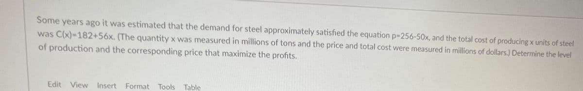 Some years ago it was estimated that the demand for steel approximately satisfied the equation p-256-50x, and the total cost of producing x units of steel
was C(x)=182+56x. (The quantity x was measured in millions of tons and the price and total cost were measured in millions of dollars.) Determine the level
of production and the corresponding price that maximize the profits.
Edit View Insert Format Tools Table
