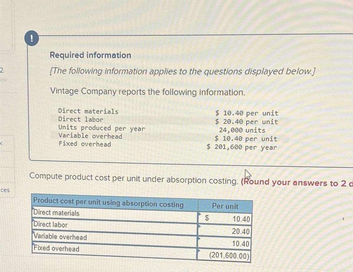 2
!
Required information
[The following information applies to the questions displayed below.]
Vintage Company reports the following information.
Direct materials
Direct labor
Units produced per year
Variable overhead
Fixed overhead
$ 10.40 per unit
$ 20.40 per unit
24,000 units
$ 10.40 per unit
$ 201,600 per year
Compute product cost per unit under absorption costing. (Round your answers to 2 d
ces
Product cost per unit using absorption costing
Per unit
Direct materials
$
10.40
Direct labor
Variable overhead
Fixed overhead
20.40
10.40
(201,600.00)