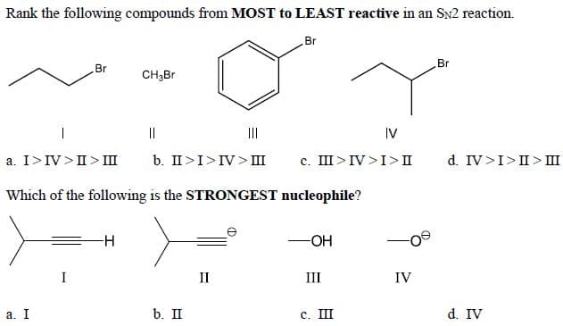 Rank the following compounds from MOST to LEAST reactive in an Sx2 reaction.
Br
Br
Br
CH;Br
||
II
IV
a. I>IV>II> III
b. II>I>IV> III
c. III>IV>I>II
d. IV>I>II > II
Which of the following is the STRONGEST nucleophile?
I
II
III
IV
а. I
b. II
с. Ш
d. IV
