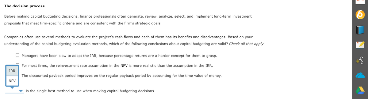 The decision process
Before making capital budgeting decisions, finance professionals often generate, review, analyze, select, and implement long-term investment
proposals that meet firm-specific criteria and are consistent with the firm's strategic goals.
Companies often use several methods to evaluate the project's cash flows and each of them has its benefits and disadvantages. Based on your
understanding of the capital budgeting evaluation methods, which of the following conclusions about capital budgeting are valid? Check all that apply.
O Managers have been slow to adopt the IRR, because percentage returns are a harder concept for them to grasp.
For most firms, the reinvestment rate assumption in the NPV is more realistic than the assumption in the IRR.
IRR
The discounted payback period improves on the regular payback period by accounting for the time value of money.
NPV
is the single best method to use when making capital budgeting decisions.
