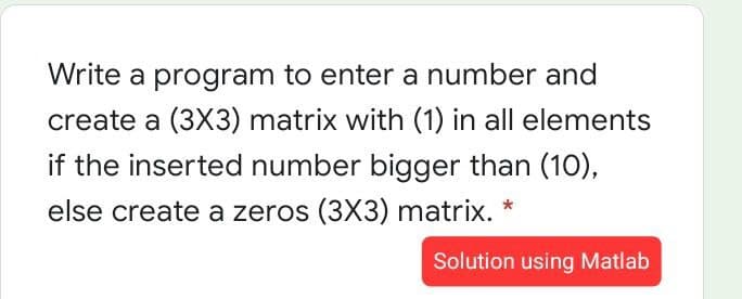 Write a program to enter a number and
create a (3X3) matrix with (1) in all elements
if the inserted number bigger than (10),
else create a zeros (3X3) matrix. *
Solution using Matlab
