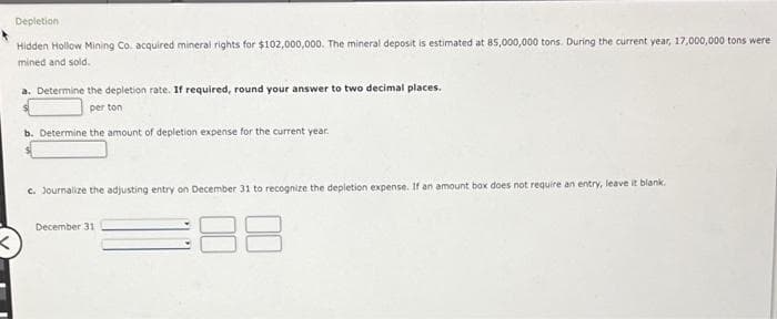 <
Depletion:
Hidden Hollow Mining Co. acquired mineral rights for $102,000,000. The mineral deposit is estimated at 85,000,000 tons. During the current year, 17,000,000 tons were
mined and sold.
a. Determine the depletion rate. If required, round your answer to two decimal places.
per ton
b. Determine the amount of depletion expense for the current year.
c. Journalize the adjusting entry on December 31 to recognize the depletion expense. If an amount box does not require an entry, leave it blank.
December 31