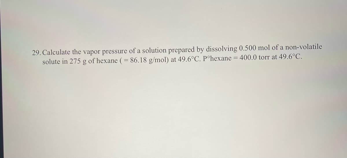 29. Calculate the vapor pressure of a solution prepared by dissolving 0.500 mol of a non-volatile
solute in 275 g of hexane (= 86.18 g/mol) at 49.6°C. Pºhexane = 400.0 torr at 49.6°C.