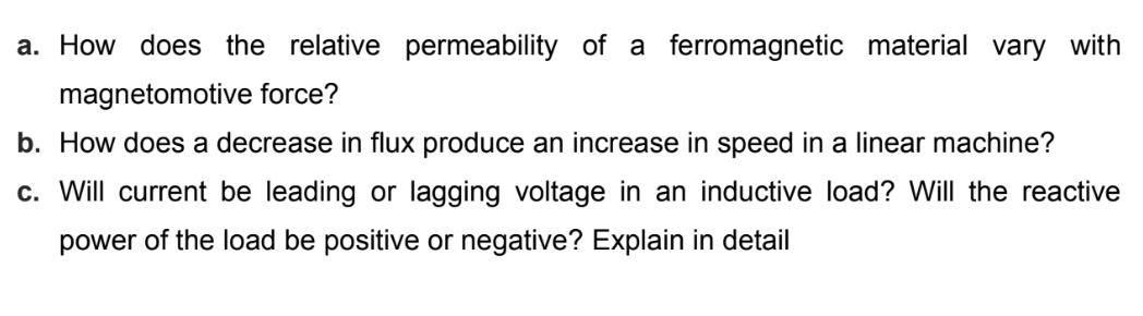 a. How does the relative permeability of a ferromagnetic material vary with
magnetomotive force?
b. How does a decrease in flux produce an increase in speed in a linear machine?
c. Will current be leading or lagging voltage in an inductive load? Will the reactive
power of the load be positive or negative? Explain in detail
