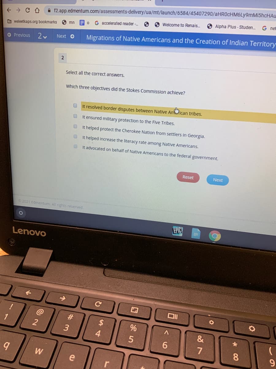f2.app.edmentum.com/assessments-delivery/ua/mt/launch/6584/45407290/aHR0cHM6Ly9mMi5hcHAu
O O Welcome to Renais.
G net
6 Alpha Plus - Studen.
G accelerated reader -
mn
D weleetkaps.org bookmarks
Next e
Migrations of Native Americans and the Creation of Indian Territory
O Previous
Select all the correct answers.
Which three objectives did the Stokes Commission achieve?
O It resolved border disputes between Native Amtican tribes.
It ensured military protection to the Five Tribes.
It helped protect the Cherokee Nation from settlers in Georgla.
It helped increase the literacy rate among Native Americans.
It advocated on behalf of Native Americans to the federal government.
Reset
Next
2021 Edmentum. All rights reserved.
EPIC!
Lenovo
@
#3
4
&
6.
8.
9.
e
O O O O O
