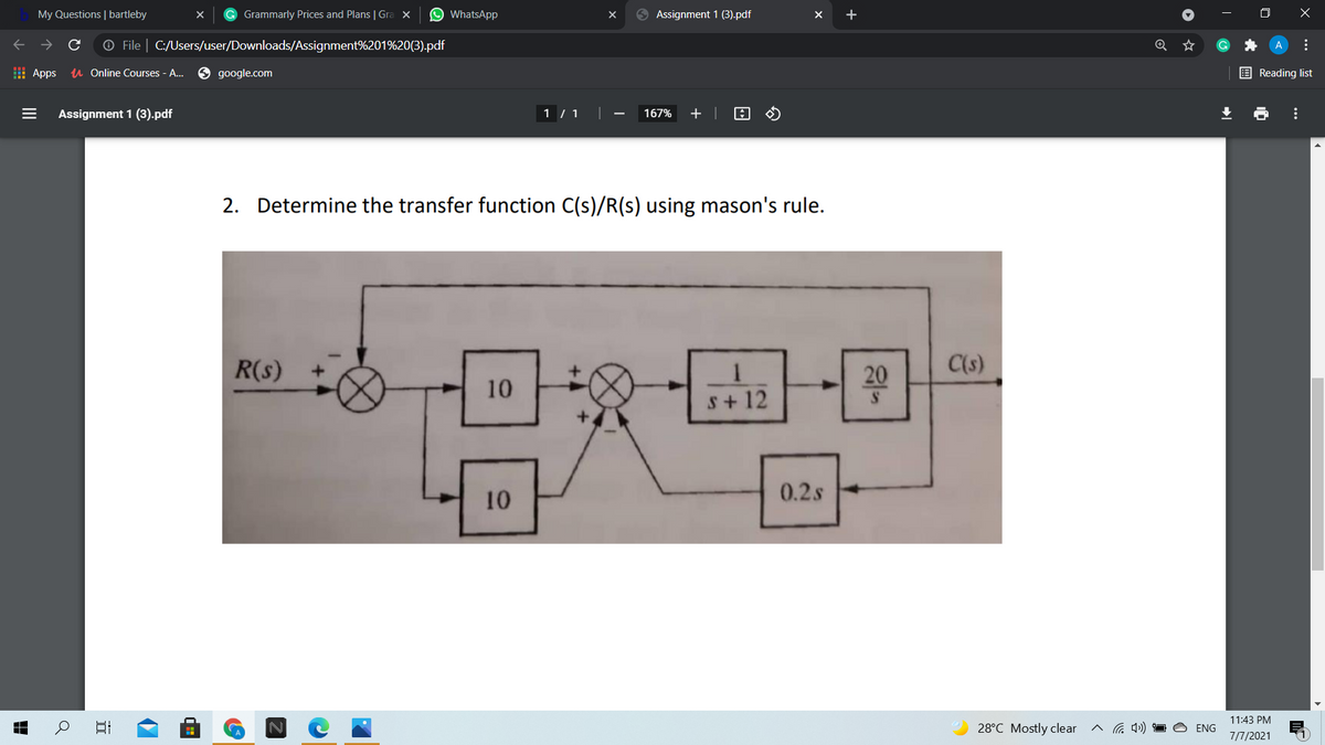 My Questions | bartleby
G Grammarly Prices and Plans | Gra x
O WhatsApp
9 Assignment 1 (3).pdf
O File | C:/Users/user/Downloads/Assignment%201%20(3).pdf
I Apps
u Online Courses - A..
google.com
E Reading list
Assignment 1 (3).pdf
1 /1 ||
167%
+ |
2.
Determine the transfer function C(s)/R(s) using mason's rule.
R(s)
20
C(s)
10
s+ 12
10
0.2s
11:43 PM
28°C Mostly clear
ENG
7/7/2021
...
...
II
