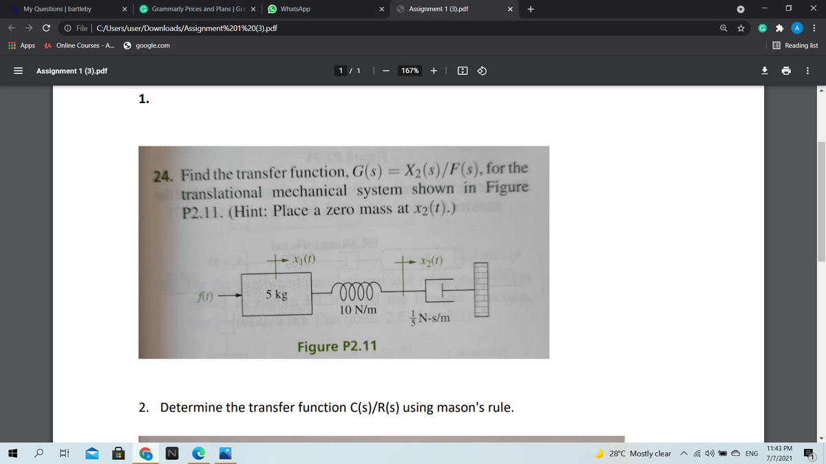 My Questions | bartleby
G Grammarly Prices and Plans | Gra x
O WhatsApp
9 Assignment 1 (3).pdf
O File | C:/Users/user/Downloads/Assignment%201%20(3).pdf
I Apps
u Online Courses - A..
google.com
E Reading list
Assignment 1 (3).pdf
1 / 1 ||
167%
+ |
1.
24. Find the transfer function, G(s) = X2(s)/F(s), for the
translational mechanical system shown in Figure
P2.11. (Hint: Place a zero mass at x2(t).)
ft) –
5 kg
10 N/m
N-s/m
Figure P2.11
2. Determine the transfer function C(s)/R(s) using mason's rule.
11:43 PM
28°C Mostly clear
へG )
ENG
7/7/2021
...
...
II
