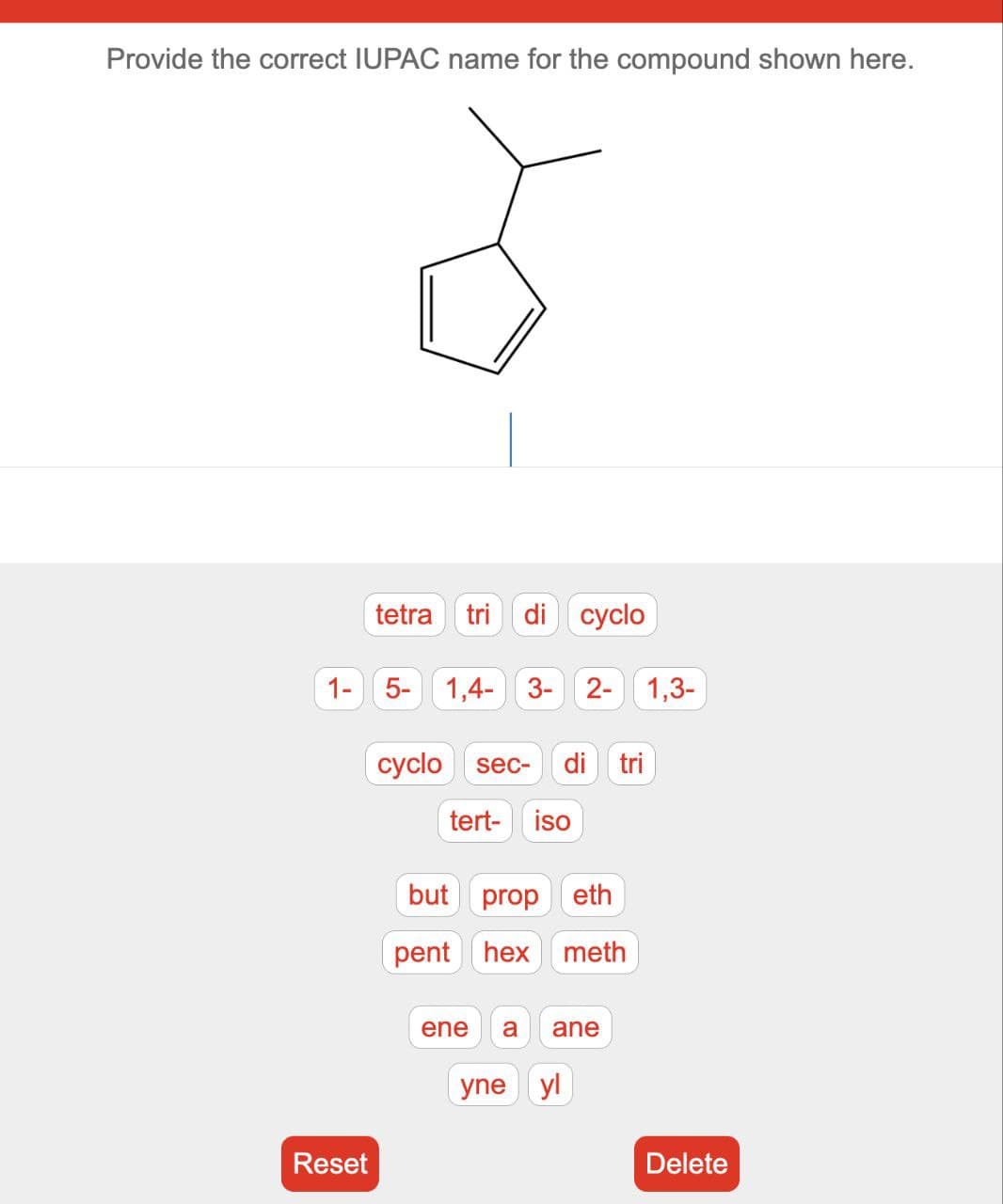 Provide the correct IUPAC name for the compound shown here.
tetra tri di cyclo
1- 5- 1,4- 3- 2- 1,3-
Reset
cyclo sec- di tri
tert- iso
but prop eth
pent hex meth
ene a ane
yne yl
Delete