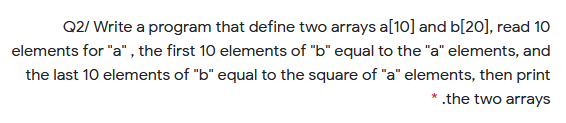 Q2/ Write a program that define two arrays a[10] and b[20], read 10
elements for "a" , the first 10 elements of "b" equal to the "a" elements, and
the last 10 elements of "b" equal to the square of "a" elements, then print
* .the two arrays
