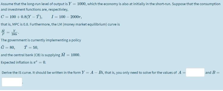 Assume that the long-run level of output is Y = 1000, which the economy is also at initially in the short-run. Suppose that the consumption
and investment functions are, respectivley,
C = 100 + 0.8(Y – T),
I = 100 – 2000r,
that is, MPC is 0.8. Furthermore, the LM (money market equilibrium) curve is
%3D
200i
The government is currently implementing a policy
Ğ = 80,
T = 50,
and the central bank (CB) is supplying M = 1000.
Expected inflation is aº = 0.
Derive the IS curve. It should be written in the form Y = A – Bi, that is, you only need to solve for the values of A
and B
%3D

