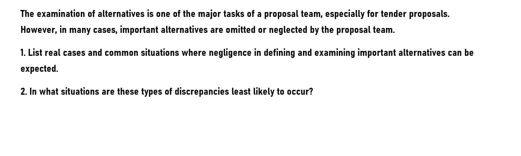 The examination of alternatives is one of the major tasks of a proposal team, especially for tender proposals.
However, in many cases, important alternatives are omitted or neglected by the proposal team.
1. List real cases and common situations where negligence in defining and examining important alternatives can be
expected.
2. In what situations are these types of discrepancies least likely to occur?