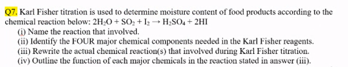 Q7. Karl Fisher titration is used to determine moisture content of food products according to the
chemical reaction below: 2H₂O + SO₂ + 12 → H₂SO4 + 2HI
(i) Name the reaction that involved.
(ii) Identify the FOUR major chemical components needed in the Karl Fisher reagents.
(iii) Rewrite the actual chemical reaction(s) that involved during Karl Fisher titration.
(iv) Outline the function of each major chemicals in the reaction stated in answer (iii).