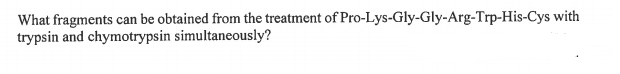What fragments can be obtained from the treatment of Pro-Lys-Gly-Gly-Arg-Trp-His-Cys with
trypsin and chymotrypsin simultaneously?
