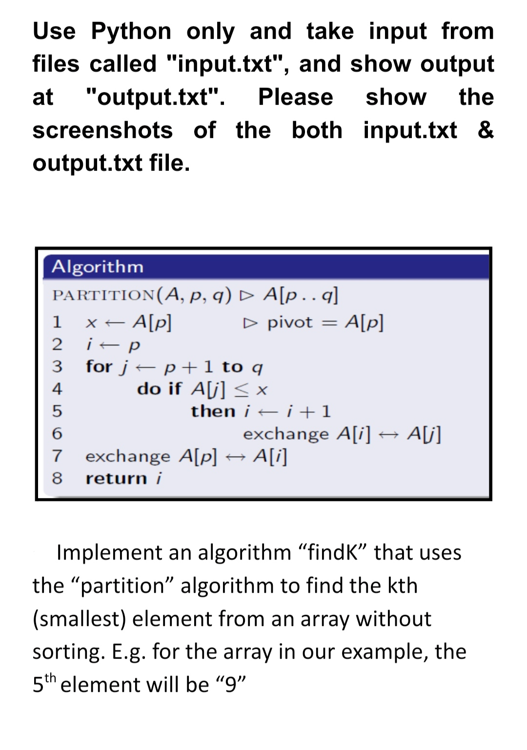 Use Python only and take input from
files called "input.txt", and show output
"output.txt".
screenshots of the both input.txt &
at
Please
show
the
output.txt file.
Algorithm
PARTITION(A, P, q) D A[p.…q]
x– A[p]
1
D pivot = A[p]
2
for j – p+ 1 to q
do if A[j] < x
then i – i +1
exchange A[i]→ A[j]
4
7
exchange A[p] → A[i]
8
return i
Implement an algorithm "findK" that uses
the "partition" algorithm to find the kth
(smallest) element from an array without
sorting. E.g. for the array in our example, the
5th element will be "9"
