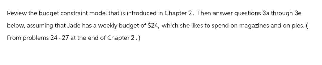 Review the budget constraint model that is introduced in Chapter 2. Then answer questions 3a through 3e
below, assuming that Jade has a weekly budget of $24, which she likes to spend on magazines and on pies. (
From problems 24-27 at the end of Chapter 2.)
