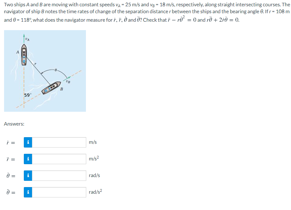 Two ships A and Bare moving with constant speeds va = 25 m/s and vg = 18 m/s, respectively, along straight intersecting courses. The
navigator of ship B notes the time rates of change of the separation distance r between the ships and the bearing angle e. Ifr = 108 m
and e = 118°, what does the navigator measure for i, i, O and Ö? Check that i – rở = 0 and rë + 2rð = 0.
VA
A
UB
B
59
Answers:
=
i
m/s
=
i
m/s?
=
rad/s
=
i
rad/s?
I| I|
