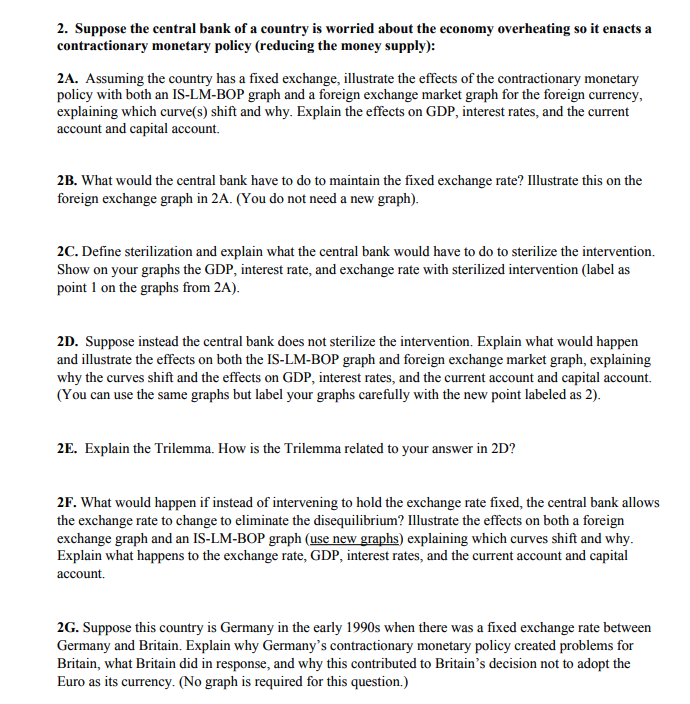 2. Suppose the central bank of a country is worried about the economy overheating so it enacts a
contractionary monetary policy (reducing the money supply):
2A. Assuming the country has a fixed exchange, illustrate the effects of the contractionary monetary
policy with both an IS-LM-BOP graph and a foreign exchange market graph for the foreign currency,
explaining which curve(s) shift and why. Explain the effects on GDP, interest rates, and the current
account and capital account.
2B. What would the central bank have to do to maintain the fixed exchange rate? Illustrate this on the
foreign exchange graph in 2A. (You do not need a new graph).
2C. Define sterilization and explain what the central bank would have to do to sterilize the intervention.
Show on your graphs the GDP, interest rate, and exchange rate with sterilized intervention (label as
point 1 on the graphs from 2A).
2D. Suppose instead the central bank does not sterilize the intervention. Explain what would happen
and illustrate the effects on both the IS-LM-BOP graph and foreign exchange market graph, explaining
why the curves shift and the effects on GDP, interest rates, and the current account and capital account.
(You can use the same graphs but label your graphs carefully with the new point labeled as 2).
2E. Explain the Trilemma. How is the Trilemma related to your answer in 2D?
2F. What would happen if instead of intervening to hold the exchange rate fixed, the central bank allows
the exchange rate to change to eliminate the disequilibrium? Illustrate the effects on both a foreign
exchange graph and an IS-LM-BOP graph (use new graphs) explaining which curves shift and why.
Explain what happens to the exchange rate, GDP, interest rates, and the current account and capital
account.
2G. Suppose this country is Germany in the early 1990s when there was a fixed exchange rate between
Germany and Britain. Explain why Germany's contractionary monetary policy created problems for
Britain, what Britain did in response, and why this contributed to Britain's decision not to adopt the
Euro as its currency. (No graph is required for this question.)