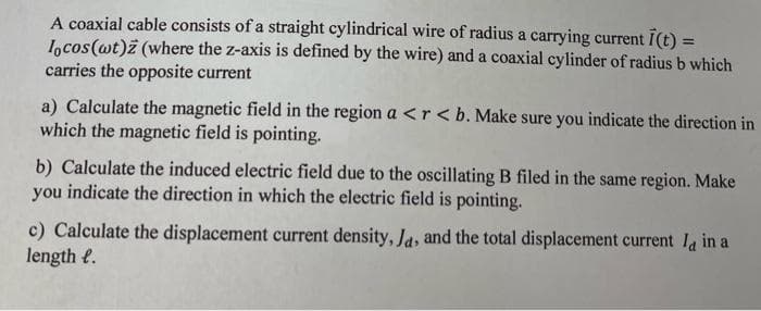 A coaxial cable consists of a straight cylindrical wire of radius a carrying current I(t)
Iocos(wt)z (where the z-axis is defined by the wire) and a coaxial cylinder of radius b which
carries the opposite current
a) Calculate the magnetic field in the region a <r <b. Make sure you indicate the direction in
which the magnetic field is pointing.
b) Calculate the induced electric field due to the oscillating B filed in the same region. Make
you indicate the direction in which the electric field is pointing.
c) Calculate the displacement current density, Ja, and the total displacement current la in a
length e.
