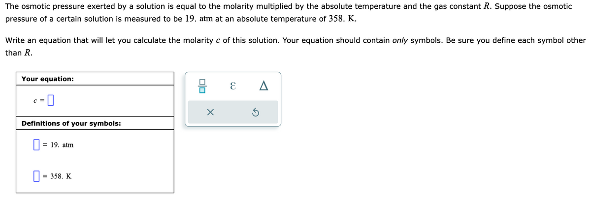 The osmotic pressure exerted by a solution is equal to the molarity multiplied by the absolute temperature and the gas constant R. Suppose the osmotic
pressure of a certain solution is measured to be 19. atm at an absolute temperature of 358. K.
Write an equation that will let you calculate the molarity c of this solution. Your equation should contain only symbols. Be sure you define each symbol other
than R.
Your equation:
-0
C =
Definitions of your symbols:
0 = 19. atm
0 = 358. K
010
X
ε Δ
S