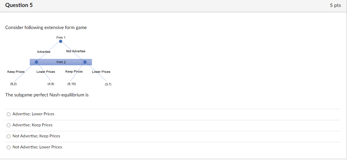 Question 5
Consider following extensive form game
Keep Prices
(8,2)
Advertise
Lower Prices
(4,6)
O Advertise; Lower Prices
Firm 1
O Advertise; Keep Prices
Firm 2
O Not Advertise; Keep Prices
Not Advertise
The subgame perfect Nash-equilibrium is
O Not Advertise; Lower Prices
Keep Prices
(6,10)
O
Lower Prices
(3,7)
5 pts