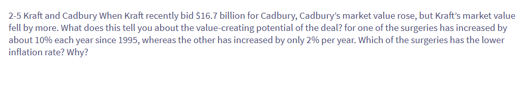 2-5 Kraft and Cadbury When Kraft recently bid $16.7 billion for Cadbury, Cadbury's market value rose, but Kraft's market value
fell by more. What does this tell you about the value-creating potential of the deal? for one of the surgeries has increased by
about 10% each year since 1995, whereas the other has increased by only 2% per year. Which of the surgeries has the lower
inflation rate? Why?
