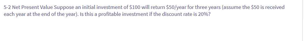 5-2 Net Present Value Suppose an initial investment of $100 will return $50/year for three years (assume the $50 is received
each year at the end of the year). Is this a profitable investment if the discount rate is 20%?