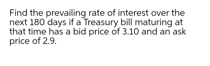 Find the prevailing rate of interest over the
next 180 days if a Treasury bill maturing at
that time has a bid price of 3.10 and an ask
price of 2.9.
