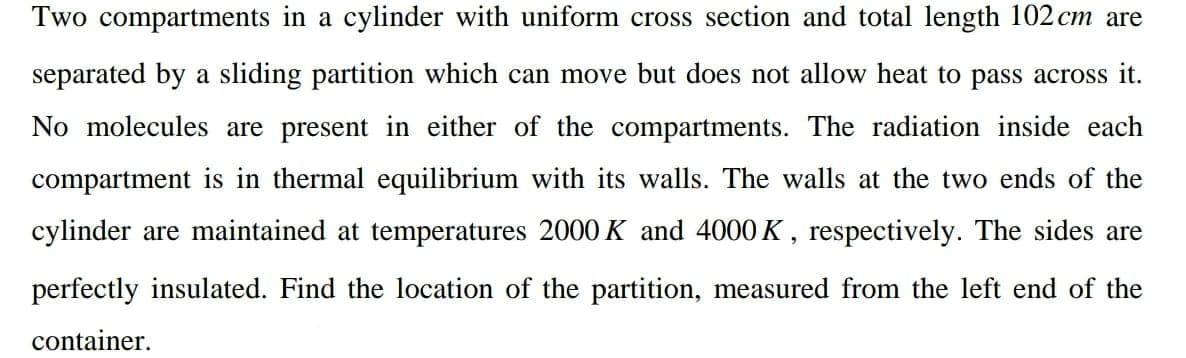Two compartments in a cylinder with uniform cross section and total length 102 cm are
separated by a sliding partition which can move but does not allow heat to pass across it.
No molecules are present in either of the compartments. The radiation inside each
compartment is in thermal equilibrium with its walls. The walls at the two ends of the
cylinder are maintained at temperatures 2000 K and 4000 K, respectively. The sides are
perfectly insulated. Find the location of the partition, measured from the left end of the
container.
