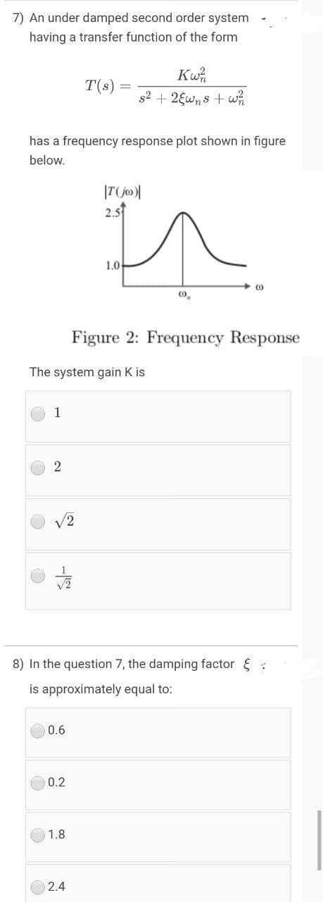 7) An under damped second order system
having a transfer function of the form
Kw,
T(s)
s2 + 2Ewns + wh
has a frequency response plot shown in figure
below.
2.5
1.0
Figure 2: Frequency Response
The system gain K is
1
V2
8) In the question 7, the damping factor :
is approximately equal to:
0.6
0.2
1.8
2.4
