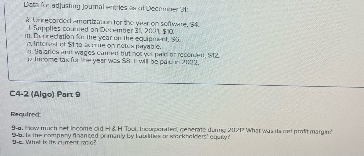 Data for adjusting journal entries as of December 31:
k. Unrecorded amortization for the year on software, $4.
1. Supplies counted on December 31, 2021, $10.
m. Depreciation for the year on the equipment, $6.
n. Interest of $1 to accrue on notes payable.
o. Salaries and wages earned but not yet paid or recorded, $12.
p. Income tax for the year was $8. It will be paid in 2022.
C4-2 (Algo) Part 9
Required:
9-a. How much net income did H & H Tool, Incorporated, generate during 2021? What was its net profit margin?
9-b. Is the company financed primarily by liabilities or stockholders' equity?
9-c. What is its current ratio?