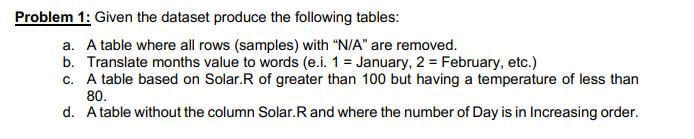 Problem 1: Given the dataset produce the following tables:
a. A table where all rows (samples) with "N/A" are removed.
b. Translate months value to words (e.i. 1 = January, 2 = February, etc.)
c. A table based on Solar.R of greater than 100 but having a temperature of less than
80.
d. A table without the column Solar. R and where the number of Day is in Increasing order.