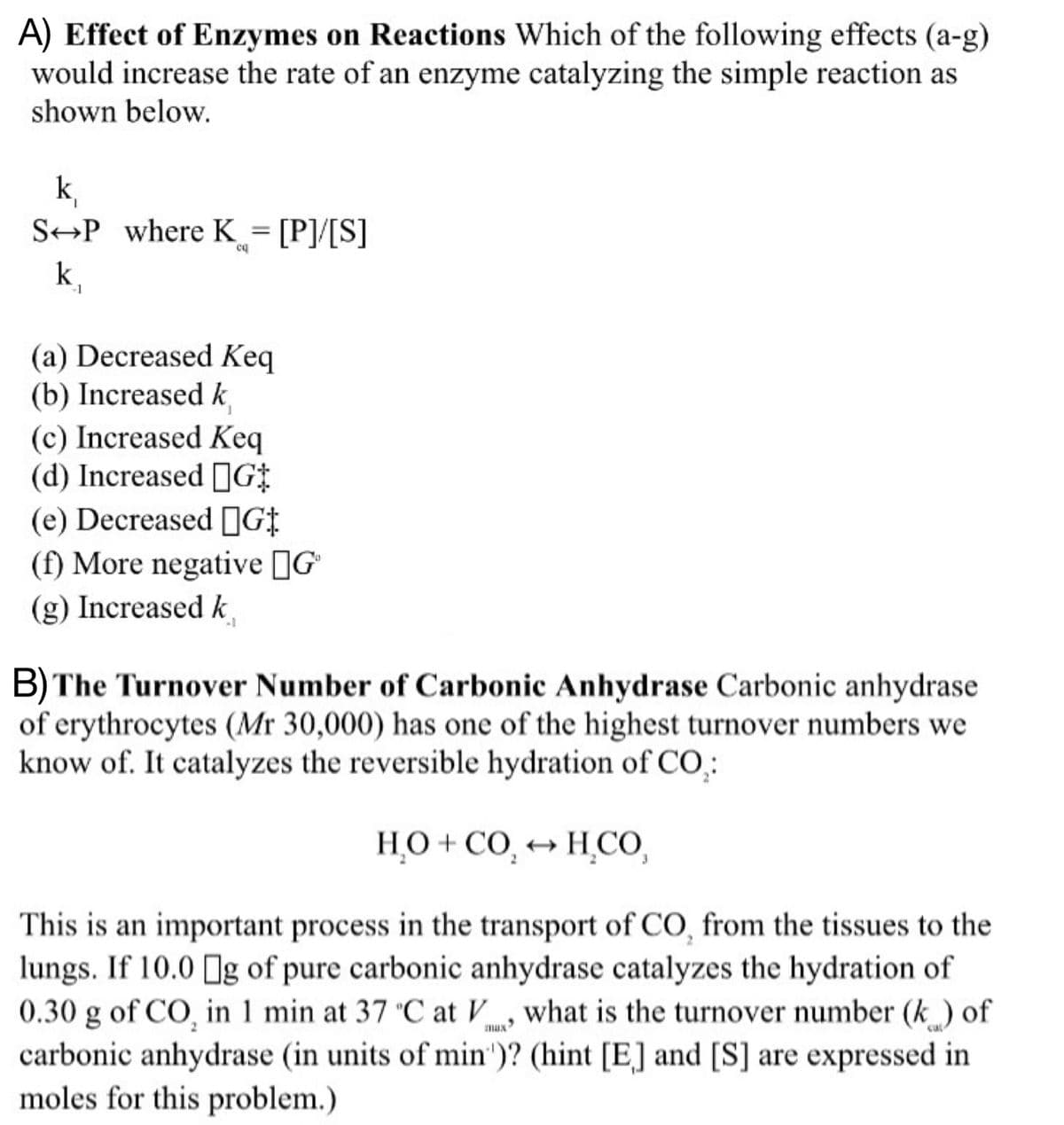 A) Effect of Enzymes on Reactions Which of the following effects (a-g)
would increase the rate of an enzyme catalyzing the simple reaction as
shown below.
k₁
SP where K = [P]/[S]
cq
-1
(a) Decreased Keq
(b) Increased k
(c) Increased Keq
(d) Increased G
(e) Decreased G‡
(f) More negative G
(g) Increased k
B) The Turnover Number of Carbonic Anhydrase Carbonic anhydrase
of erythrocytes (Mr 30,000) has one of the highest turnover numbers we
know of. It catalyzes the reversible hydration of CO₂:
HO+CO → H_CO
This is an important process in the transport of CO, from the tissues to the
lungs. If 10.0 g of pure carbonic anhydrase catalyzes the hydration of
0.30 g of CO, in 1 min at 37 °C at V, what is the turnover number (k) of
carbonic anhydrase (in units of min')? (hint [E] and [S] are expressed in
moles for this problem.)
mux