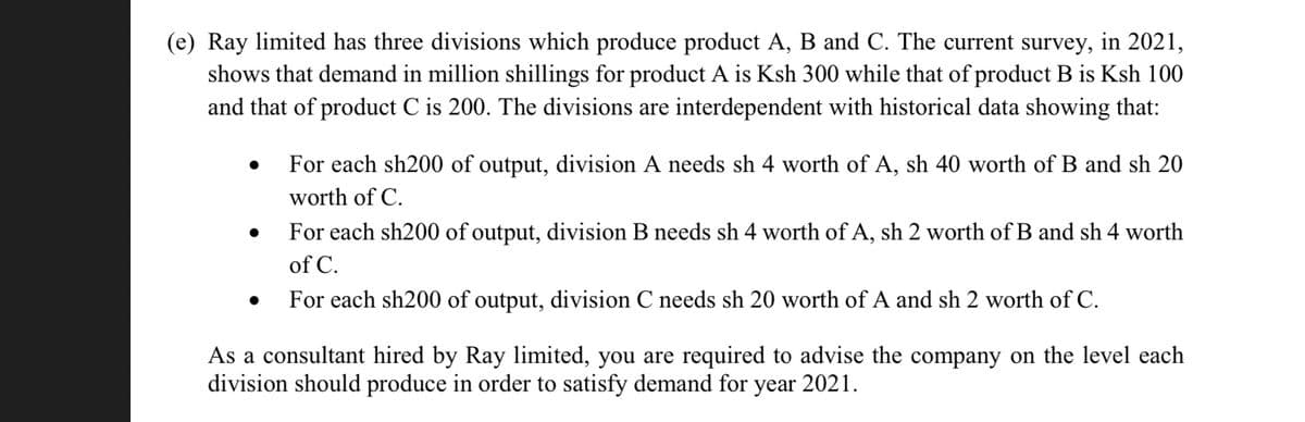 (e) Ray limited has three divisions which produce product A, B and C. The current survey, in 2021,
shows that demand in million shillings for product A is Ksh 300 while that of product B is Ksh 100
and that of product C is 200. The divisions are interdependent with historical data showing that:
●
For each sh200 of output, division A needs sh 4 worth of A, sh 40 worth of B and sh 20
worth of C.
For each sh200 of output, division B needs sh 4 worth of A, sh 2 worth of B and sh 4 worth
of C.
For each sh200 of output, division C needs sh 20 worth of A and sh 2 worth of C.
As a consultant hired by Ray limited, you are required to advise the company on the level each
division should produce in order to satisfy demand for year 2021.