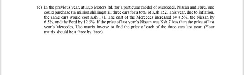 (c) In the previous year, at Hub Motors ltd, for a particular model of Mercedes, Nissan and Ford, one
could purchase (in million shillings) all three cars for a total of Ksh 152. This year, due to inflation,
the same cars would cost Ksh 171. The cost of the Mercedes increased by 8.5%, the Nissan by
6.5%, and the Ford by 12.5%. If the price of last year's Nissan was Ksh 7 less than the price of last
year's Mercedes, Use matrix inverse to find the price of each of the three cars last year. (Your
matrix should be a three by three)