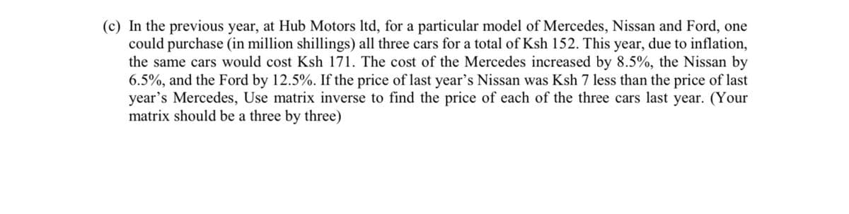 (c) In the previous year, at Hub Motors ltd, for a particular model of Mercedes, Nissan and Ford, one
could purchase (in million shillings) all three cars for a total of Ksh 152. This year, due to inflation,
the same cars would cost Ksh 171. The cost of the Mercedes increased by 8.5%, the Nissan by
6.5%, and the Ford by 12.5%. If the price of last year's Nissan was Ksh 7 less than the price of last
year's Mercedes, Use matrix inverse to find the price of each of the three cars last year. (Your
matrix should be a three by three)