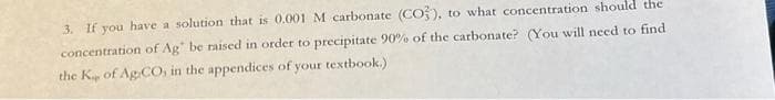 3. If you have a solution that is 0.001 M carbonate (CO), to what concentration should the
concentration of Ag be raised in order to precipitate 90% of the carbonate? (You will need to find
the K of Ag CO, in the appendices of your textbook.)