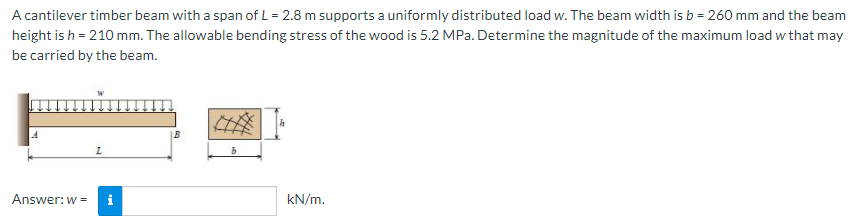 A cantilever timber beam with a span of L = 2.8 m supports a uniformly distributed load w. The beam width is b = 260 mm and the beam
height is h = 210 mm. The allowable bending stress of the wood is 5.2 MPa. Determine the magnitude of the maximum load w that may
be carried by the beam.
Answer: w =
i
kN/m.
