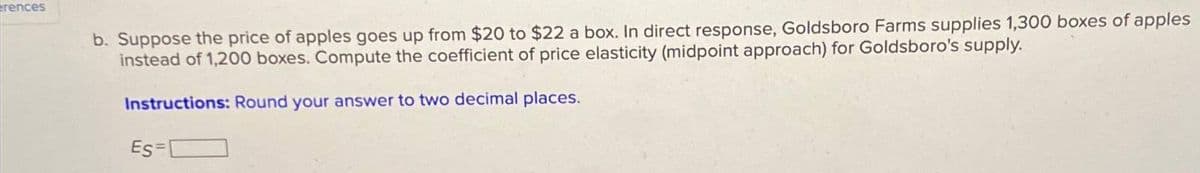 rences
b. Suppose the price of apples goes up from $20 to $22 a box. In direct response, Goldsboro Farms supplies 1,300 boxes of apples
instead of 1,200 boxes. Compute the coefficient of price elasticity (midpoint approach) for Goldsboro's supply.
Instructions: Round your answer to two decimal places.
Es=