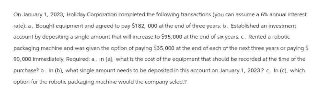 On January 1, 2023, Holiday Corporation completed the following transactions (you can assume a 6% annual interest
rate): a. Bought equipment and agreed to pay $182, 000 at the end of three years. b. Established an investment
account by depositing a single amount that will increase to $95,000 at the end of six years. c. Rented a robotic
packaging machine and was given the option of paying $35,000 at the end of each of the next three years or paying $
90,000 immediately. Required: a. In (a), what is the cost of the equipment that should be recorded at the time of the
purchase? b. In (b), what single amount needs to be deposited in this account on January 1, 2023? c. In (c), which
option for the robotic packaging machine would the company select?