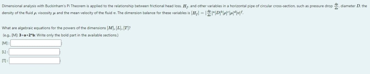 Dimensional analysis with Buckinham's Pi Theorem is applied to the relationship between frictional head loss, H,, and other variables in a horizontal pipe of circular cross-section, such as pressure drop , diameter D, the
density of the fluid p, viscosity u and the mean velocity of the fluid v. The dimension balance for these variables is [H;] = [1[D]lel°led[v]f.
What are algebraic equations for the powers of the dimensions [M], [L], [T]?
(e.g. [M]: 3=a+2*b; Write only the bold part in the available sections.)
[M] :
[L):
[T) :
