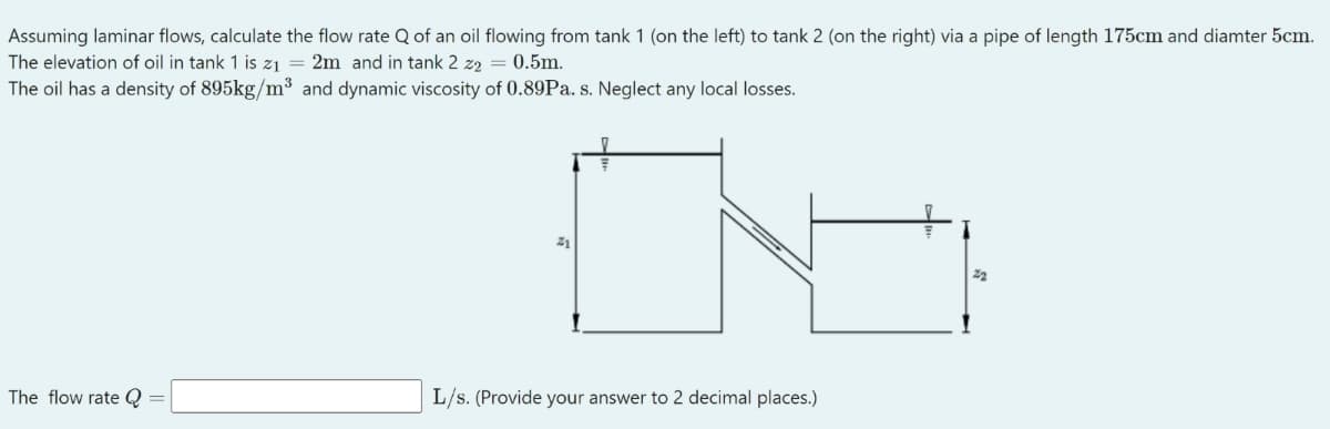 Assuming laminar flows, calculate the flow rate Q of an oil flowing from tank 1 (on the left) to tank 2 (on the right) via a pipe of length 175cm and diamter 5cm.
The elevation of oil in tank 1 is z1 = 2m and in tank 2 z2 = 0.5m.
The oil has a density of 895kg/m³ and dynamic viscosity of 0.89Pa. s. Neglect any local losses.
21
22
The flow rate Q
L/s. (Provide your answer to 2 decimal places.)
