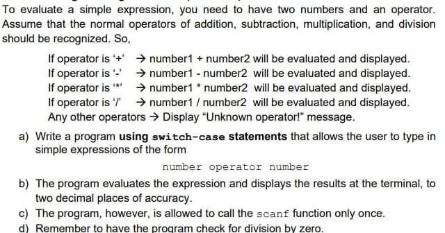 To evaluate a simple expression, you need to have two numbers and an operator.
Assume that the normal operators of addition, subtraction, multiplication, and division
should be recognized. So,
If operator is '+' → number1 + number2 will be evaluated and displayed.
If operator is - → number1 - number2 will be evaluated and displayed.
If operator is
If operator is → number1 / number2 will be evaluated and displayed.
Any other operators → Display "Unknown operator!" message.
> number1 * number2 will be evaluated and displayed.
a) Write a program using switch-case statements that allows the user to type in
simple expressions of the form
number operator number
b) The program evaluates the expression and displays the results at the terminal, to
two decimal places of accuracy.
c) The program, however, is allowed to call the scanf function only once.
d) Remember to have the program check for division by zero.
