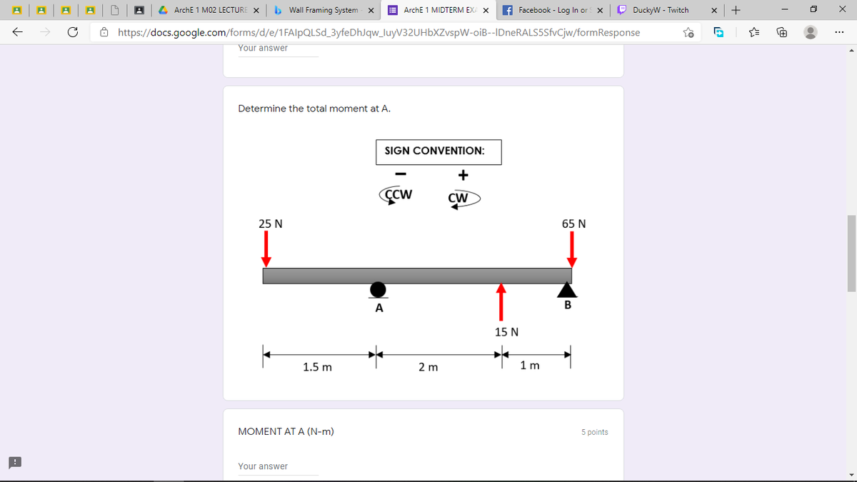 L ArchE 1 M02 LECTURE
> Wall Framing System - x
E ArchE 1 MIDTERM EXA X
f Facebook - Log In or X
P DuckyW - Twitch
+
ô https://docs.google.com/forms/d/e/1FA|PQLSD_3yfeDhJqw_luyV32UHbXZvspW-oiB--IDneRALS5SfvCjw/formResponse
Your answer
Determine the total moment at A.
SIGN CONVENTION:
+
CCW
CW
25 N
65 N
A
В
15 N
1.5 m
2 m
1 m
MOMENT AT A (N-m)
5 points
Your answer
