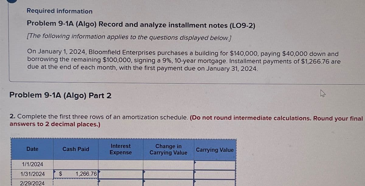 Required information
Problem 9-1A (Algo) Record and analyze installment notes (LO9-2)
[The following information applies to the questions displayed below.]
On January 1, 2024, Bloomfield Enterprises purchases a building for $140,000, paying $40,000 down and
borrowing the remaining $100,000, signing a 9%, 10-year mortgage. Installment payments of $1,266.76 are
due at the end of each month, with the first payment due on January 31, 2024.
Problem 9-1A (Algo) Part 2
2. Complete the first three rows of an amortization schedule. (Do not round intermediate calculations. Round your final
answers to 2 decimal places.)
Date
Cash Paid
Interest
Expense
Change in
Carrying Value
Carrying Value
1/1/2024
1/31/2024
2/29/2024
$
1,266.76
