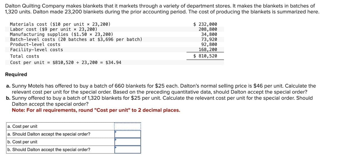 Dalton Quilting Company makes blankets that it markets through a variety of department stores. It makes the blankets in batches of
1,320 units. Dalton made 23,200 blankets during the prior accounting period. The cost of producing the blankets is summarized here.
Materials cost ($10 per unit x 23,200)
Labor cost ($9 per unit x 23,200)
Manufacturing supplies ($1.50 x 23,200)
Batch-level costs (20 batches at $3,696 per batch)
Product-level costs
Facility-level costs
Total costs
Cost per unit = $810,520 + 23,200 = $34.94
Required
$ 232,000
208,800
34,800
73,920
92,800
168,200
$ 810,520
a. Sunny Motels has offered to buy a batch of 660 blankets for $25 each. Dalton's normal selling price is $46 per unit. Calculate the
relevant cost per unit for the special order. Based on the preceding quantitative data, should Dalton accept the special order?
b. Sunny offered to buy a batch of 1,320 blankets for $25 per unit. Calculate the relevant cost per unit for the special order. Should
Dalton accept the special order?
Note: For all requirements, round "Cost per unit" to 2 decimal places.
a. Cost per unit
a. Should Dalton accept the special order?
b. Cost per unit
b. Should Dalton accept the special order?