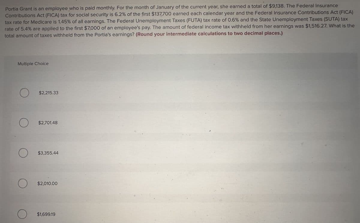 Portia Grant is an employee who is paid monthly. For the month of January of the current year, she earned a total of $9,138. The Federal Insurance
Contributions Act (FICA) tax for social security is 6.2% of the first $137,700 earned each calendar year and the Federal Insurance Contributions Act (FICA)
tax rate for Medicare is 1.45% of all earnings. The Federal Unemployment Taxes (FUTA) tax rate of 0.6% and the State Unemployment Taxes (SUTA) tax
rate of 5.4% are applied to the first $7,000 of an employee's pay. The amount of federal income tax withheld from her earnings was $1,516.27. What is the
total amount of taxes withheld from the Portia's earnings? (Round your intermediate calculations to two decimal places.)
Multiple Choice
$2,215.33
$2,701.48
$3,355.44
$2,010.00
$1,699.19