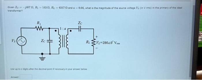 Given Zo-j407 2, R₁143, R6317 52 and a 0.04, what is the magnitude of the source voltage Vs (in V rms) in the primary of the ideal
transformer?
Vs
R₁
ww
Answer:
Zc
Zc
R₁
Use up to 2 digits after the decimal point if necessary in your answer below
VL-28020 V
TR