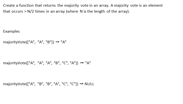 Create a function that returns the majority vote in an array. A majority vote is an element
that occurs > N/2 times in an array (where N is the length of the array).
Examples
majorityVote(["A", "A", "B"]) → "A"
majorityVote(["A", "A", "A", "B", "C", "A"]) ➡ "A"
majorityVote(["A", "B", "B", "A", "C", "C"]) → NULL